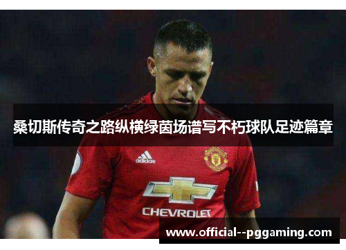 桑切斯传奇之路纵横绿茵场谱写不朽球队足迹篇章