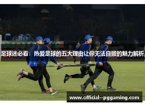 足球迷必看：热爱足球的五大理由让你无法自拔的魅力解析