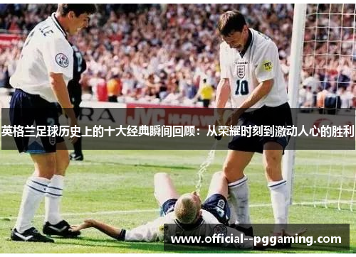 英格兰足球历史上的十大经典瞬间回顾：从荣耀时刻到激动人心的胜利