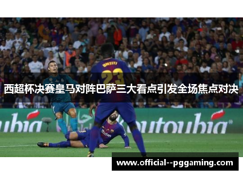 西超杯决赛皇马对阵巴萨三大看点引发全场焦点对决