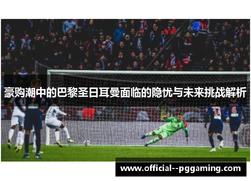 豪购潮中的巴黎圣日耳曼面临的隐忧与未来挑战解析